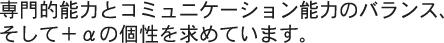 専門的能力とコミュニケーション能力のバランス、そして+αの個性を求めています。 専門的能力とコミュニケーション能力のバランス、そして+αの個性を求めています。