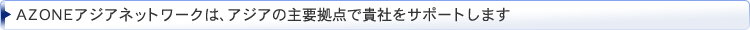 AZONEアジアネットワークは、アジアの主要拠点で貴社をサポートします AZONEアジアネットワークは、アジアの主要拠点で貴社をサポートします